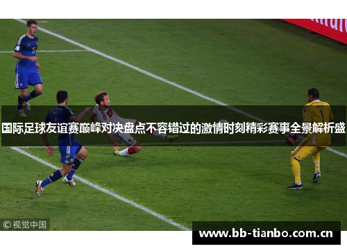 国际足球友谊赛巅峰对决盘点不容错过的激情时刻精彩赛事全景解析盛